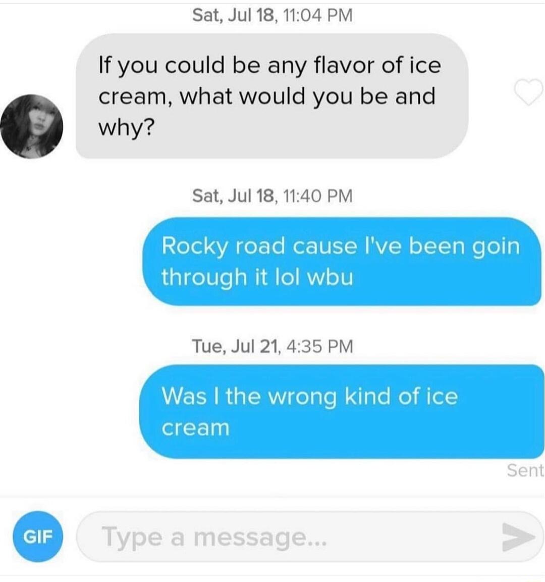 Sat Jul 18 1104 PM If you could be any flavor of ice cream what would you be and why Sat Jul 18 1140 PM Rocky road cause Ive been goin through it lol wbu Tue Jul 21435 PM W EER R GEREeTale aTs Wol Aol crean