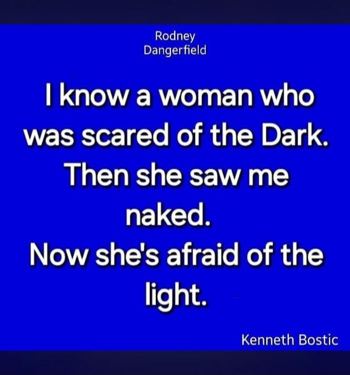 Rodney Dangerfield I know a woman who was scared of the Dark. Then she saw me naked. Now she's afraid of the light. Kenneth Bostic