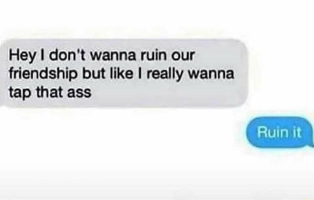 Hey dont wanna ruin our friendship but like really wanna tap that ass