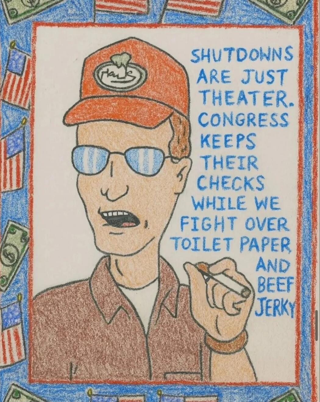 SHUTDOWNS ARE JUST theater. CONGRESS KEEPS THEIR CHECKS WHILE WE FIGHT OVER TOILET PAPER AND BEEF JERKY
