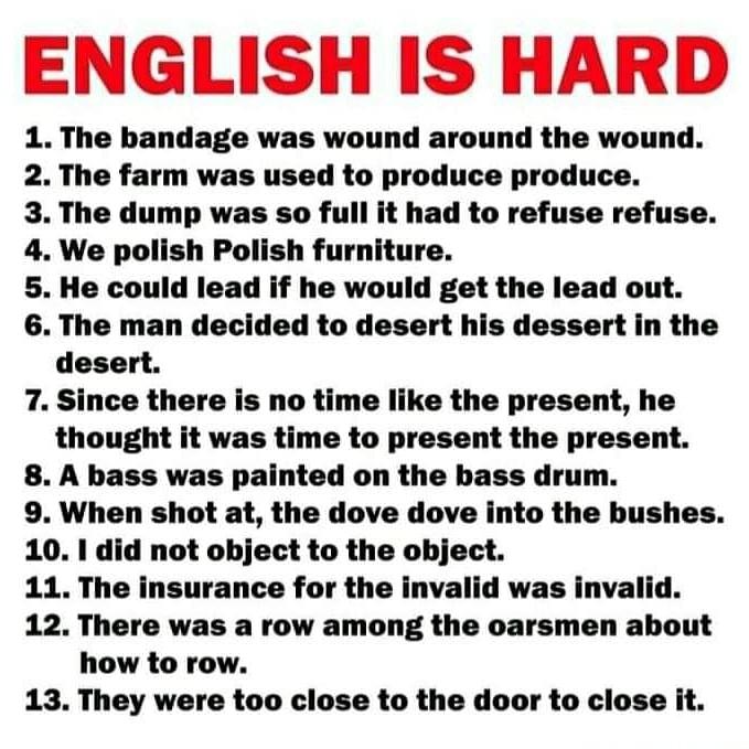 ENGLISH IS HARD 1 The bandage was wound around the wound 2 The farm was used to produce produce 3 The dump was so full it had to refuse refuse 4 We polish Polish furniture 5 He could lead if he would get the lead out 6 The man decided to desert his dessert in the desert 7 Since there is no time like the present he thought it was time to present the present 8 A bass was painted on the bass drum 9 W