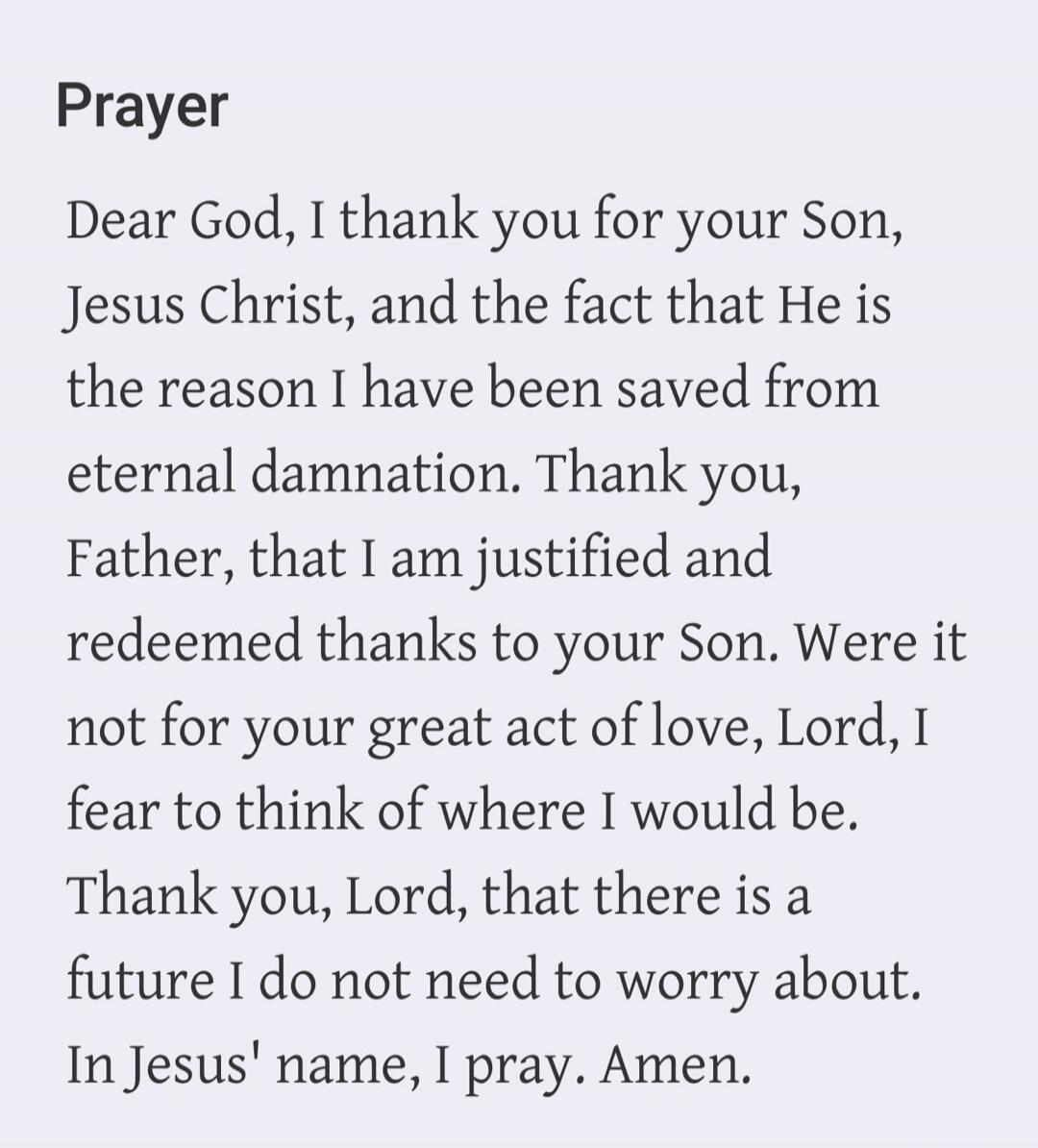 Prayer Dear God, I thank you for your Son, Jesus Christ, and the fact that He is the reason I have been saved from eternal damnation. Thank you, Father, that I am justified and redeemed thanks to your Son. Were it not for your great act of love, Lord, I fear to think of where I would be. Thank you, Lord, that there is a future I do not need to worr