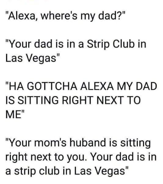 Alexa wheres my dad Your dad is in a Strip Club in Las Vegas HA GOTTCHA ALEXA MY DAD IS SITTING RIGHT NEXT TO MEH Your moms huband is sitting right next to you Your dad is in a strip club in Las Vegas