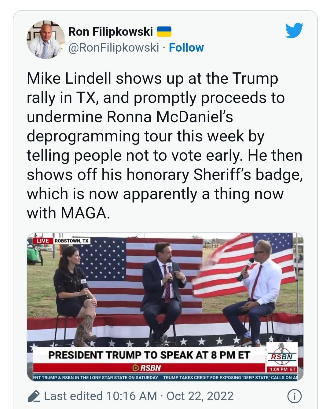 T Ron Filipkowski L s RonFilipkowski Follow Mike Lindell shows up at the Trump rally in TX and promptly proceeds to undermine Ronna McDaniels deprogramming tour this week by telling people not to vote early He then shows off his honorary Sheriffs badge which is now apparently a thing now with MAGA AN Y Al 2 ok k ko d PRESIDENT TRUMP TO SPEAK AT 8 PM ET 7i25ir ORSEN Last edited 1016 AM Oct 22 2022