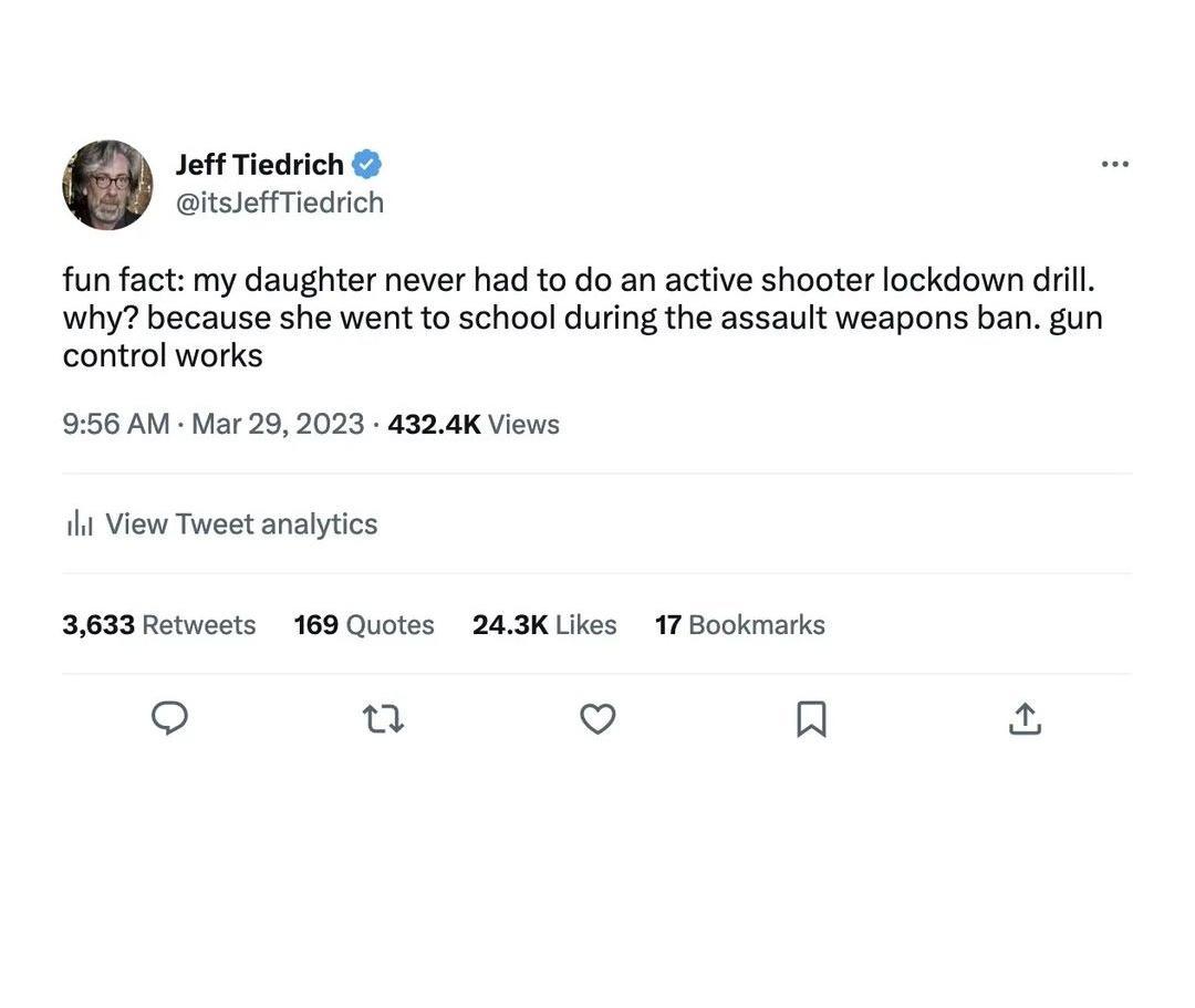 Jeff Tiedrich itssefTiedrich fun fact my daughter never had to do an active shooter lockdown drill why because she went to school during the assault weapons ban gun control works 56 AM Mar 29 2023 4324K Views 1 View Tweet analytics 3633 Retweets 169 Quotes 243K Likes 17 Bookmarks Q u v R u