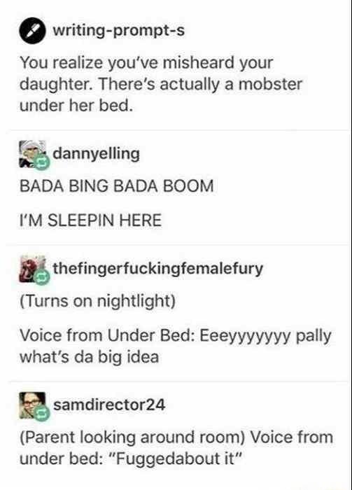 o writing prompt s You realize youve misheard your daughter Theres actually a mobster under her bed dannyalling BADA BING BADA BOOM IM SLEEPIN HERE thefingerfuckingfemalefury Turns on nightlight Voice from Under Bed Eeeyyyyyyy pally whats da big idea B samdirector24 Parent looking around room Voice from under bed Fuggedabout it