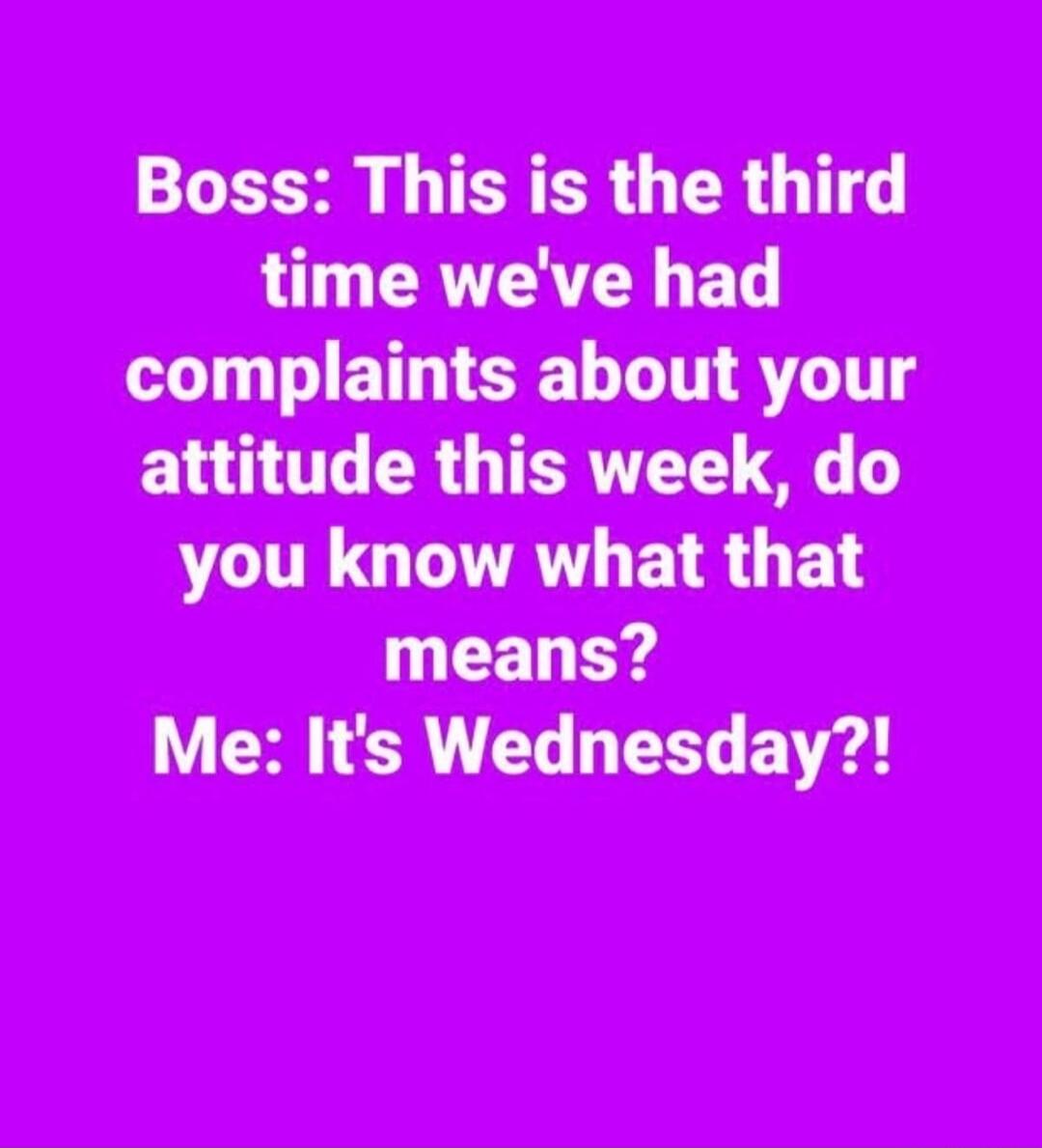 Boss: This is the third time we've had complaints about your attitude this week, do you know what that means? Me: It's Wednesday?!