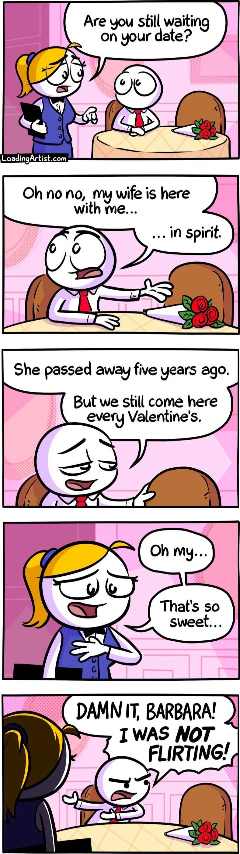 Are you still waiting on your date?
Oh no no, my wife is here with me... in spirit.
She passed away five years ago. But we still come here every Valentine’s.
Oh my... That’s so sweet...
DAMN IT, BARBARA! I WAS NOT FLIRTING!