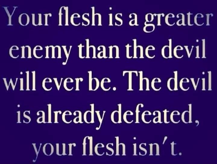 Your flesh is a greater enemy than the devil will ever be. The devil is already defeated, your flesh isn't.