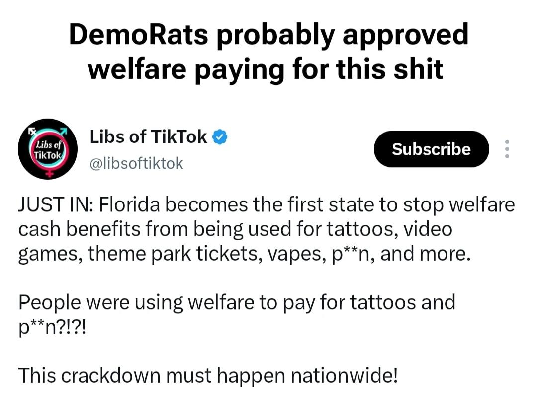 DemoRats probably approved welfare paying for this shit Libs of TikTok @libsoftiktok JUST IN: Florida becomes the first state to stop welfare cash benefits from being used for tattoos, video games, theme park tickets, vapes, p**n, and more. People were using welfare to pay for tattoos and p**n?!?! This crackdown must happen nationwide!