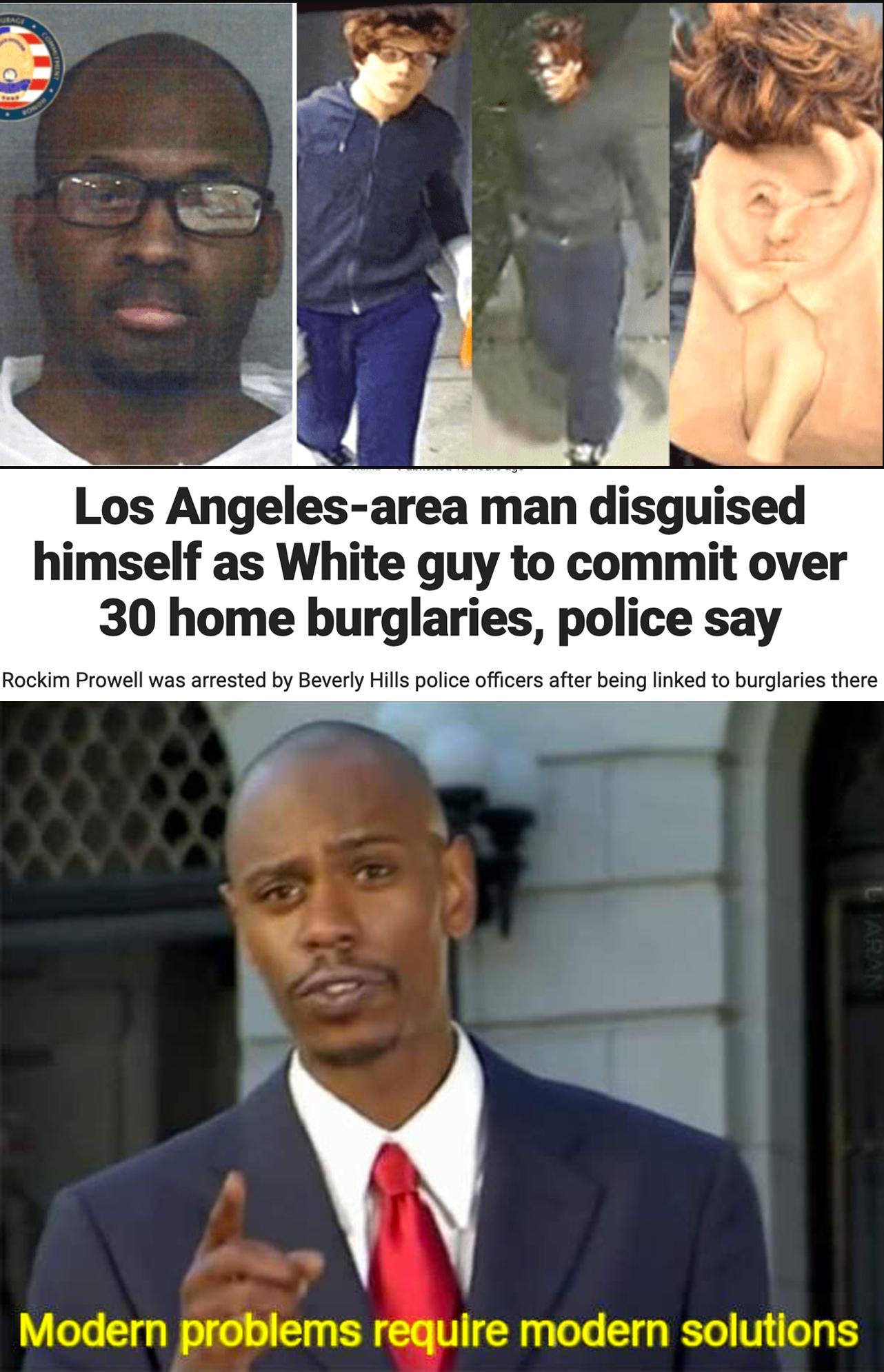Los Angelesarea man disguised himself as White guy to commit over 30 home burglaries police say Rockim Prowell was arrested by Beverly Hills police officers after being linked to burglaries there Modern problems require modern solutions