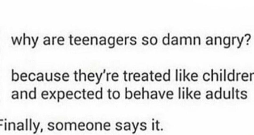 why are teenagers so damn angry because theyre treated like childrer and expected to behave like adults inally someone says it