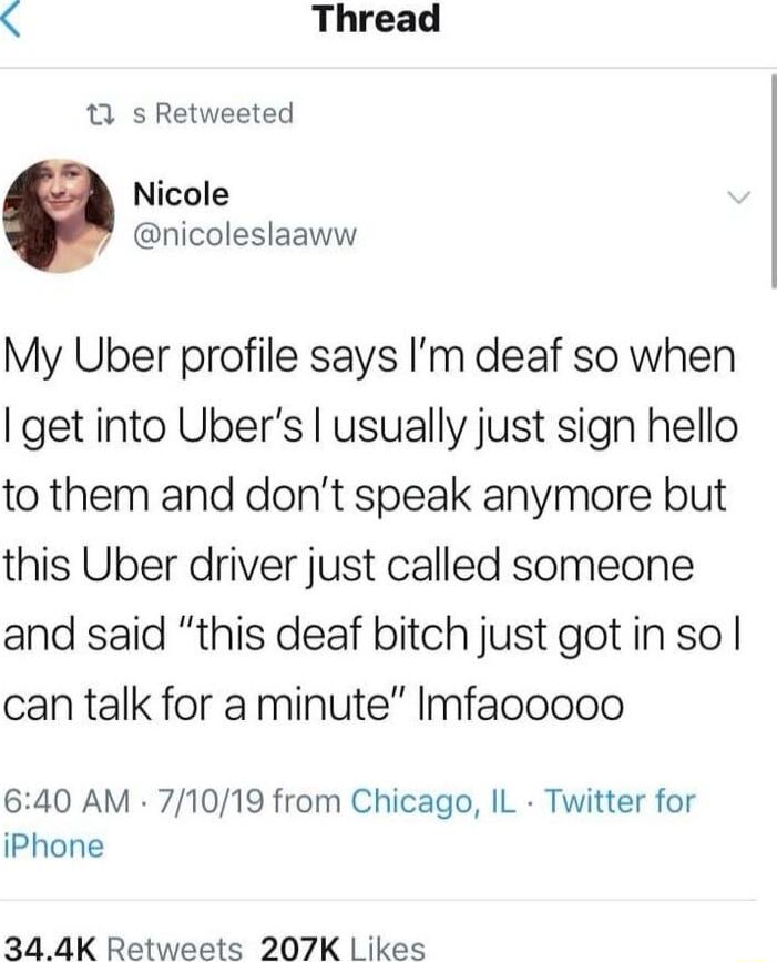 Thread 13 s Retweeted Nicole nicoleslaaww My Uber profile says Im deaf so when I get into Ubers usually just sign hello to them and dont speak anymore but this Uber driver just called someone and said this deaf bitch just gotin so can talk for a minute Imfaooooo 640 AM 71019 from Chicago IL Twitter for iPhone 344K Retweets 207K Likes