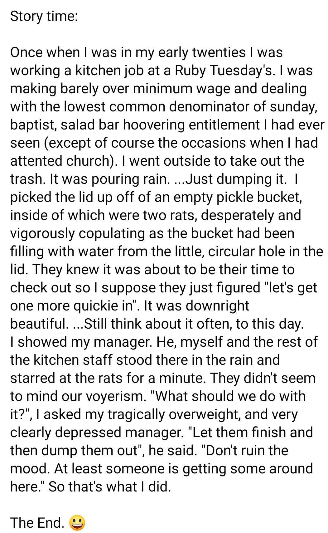 Story time Once when was in my early twenties was working a kitchen job at a Ruby Tuesdays was making barely over minimum wage and dealing with the lowest common denominator of sunday baptist salad bar hoovering entitlement had ever seen except of course the occasions when had attented church went outside to take out the trash It was pouring rain Just dumping it picked the lid up off of an empty p
