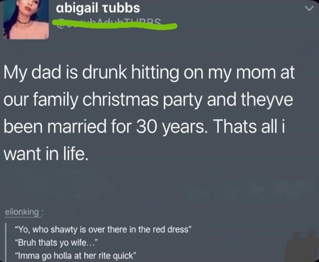 My dad is drunk hitting on my mom at our family christmas party and theyve been married for 30 years. Thats all i want in life.

elionking :
