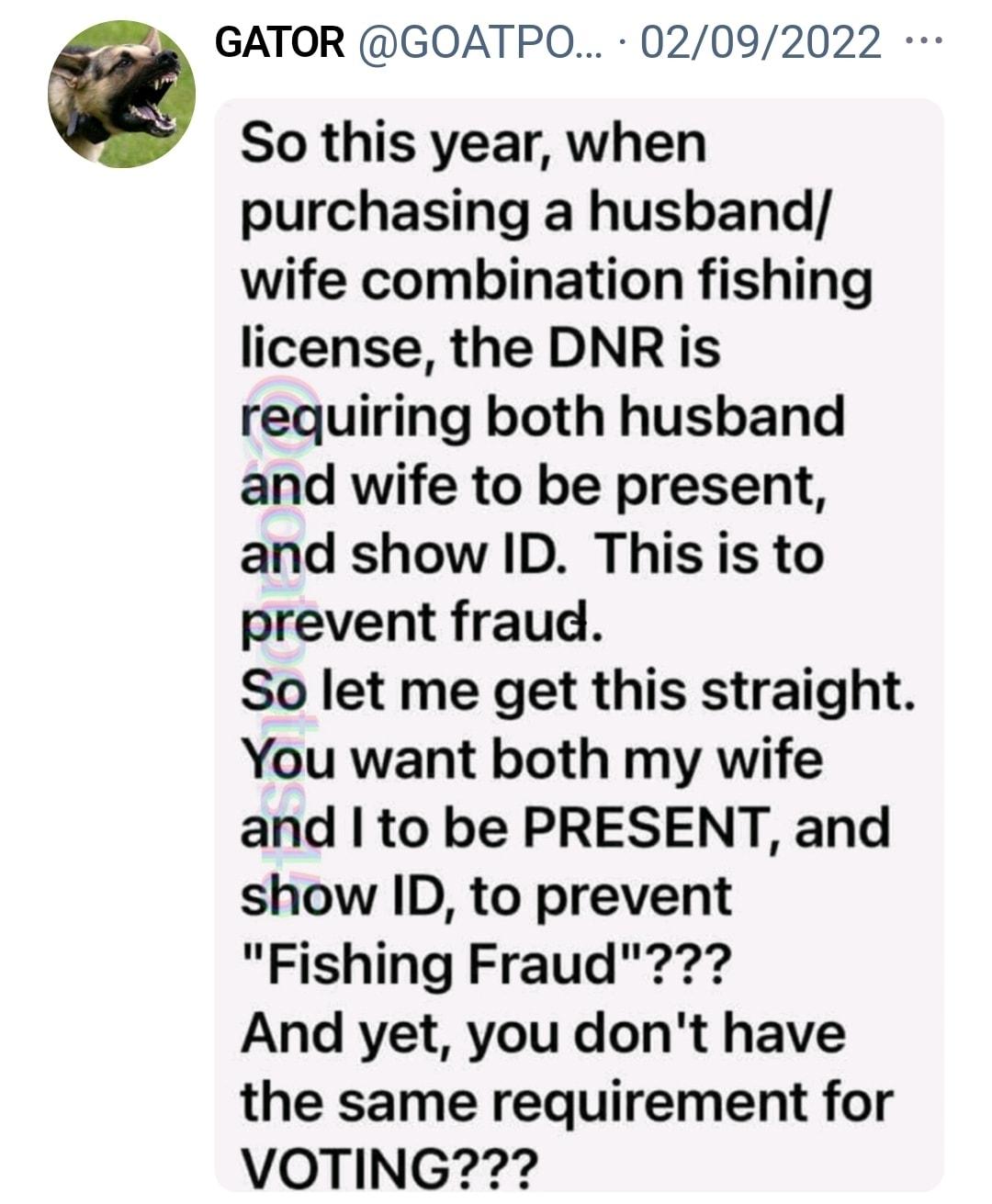 GATOR GOATPO 02092022 So this year when purchasing a husband wife combination fishing license the DNR is requiring both husband and wife to be present and show ID This s to prevent fraud So let me get this straight You want both my wife and to be PRESENT and show ID to prevent Fishing Fraud And yet you dont have the same requirement for VOTING