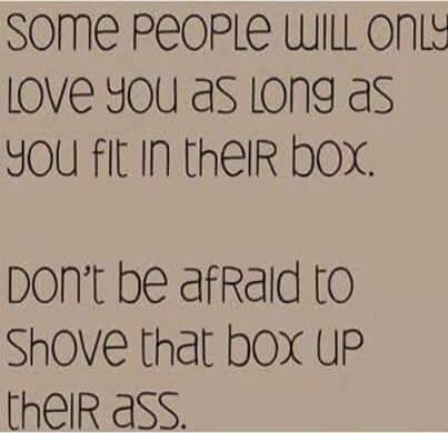 Some people will only love you as long as you fit in their box. Don't be afraid to shove that box up their ass.
