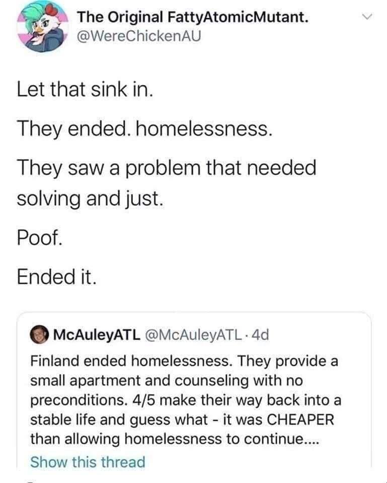 7z The Original FattyAtomicMutant WereChickenAU Let that sink in They ended homelessness They saw a problem that needed solving and just Poof Ended it McAuleyATL VcAuleyATL 4d Finland ended homelessness They provide a small apartment and counseling with no preconditions 45 make their way back into a stable life and guess what it was CHEAPER than allowing homelessness to continue Show this thread