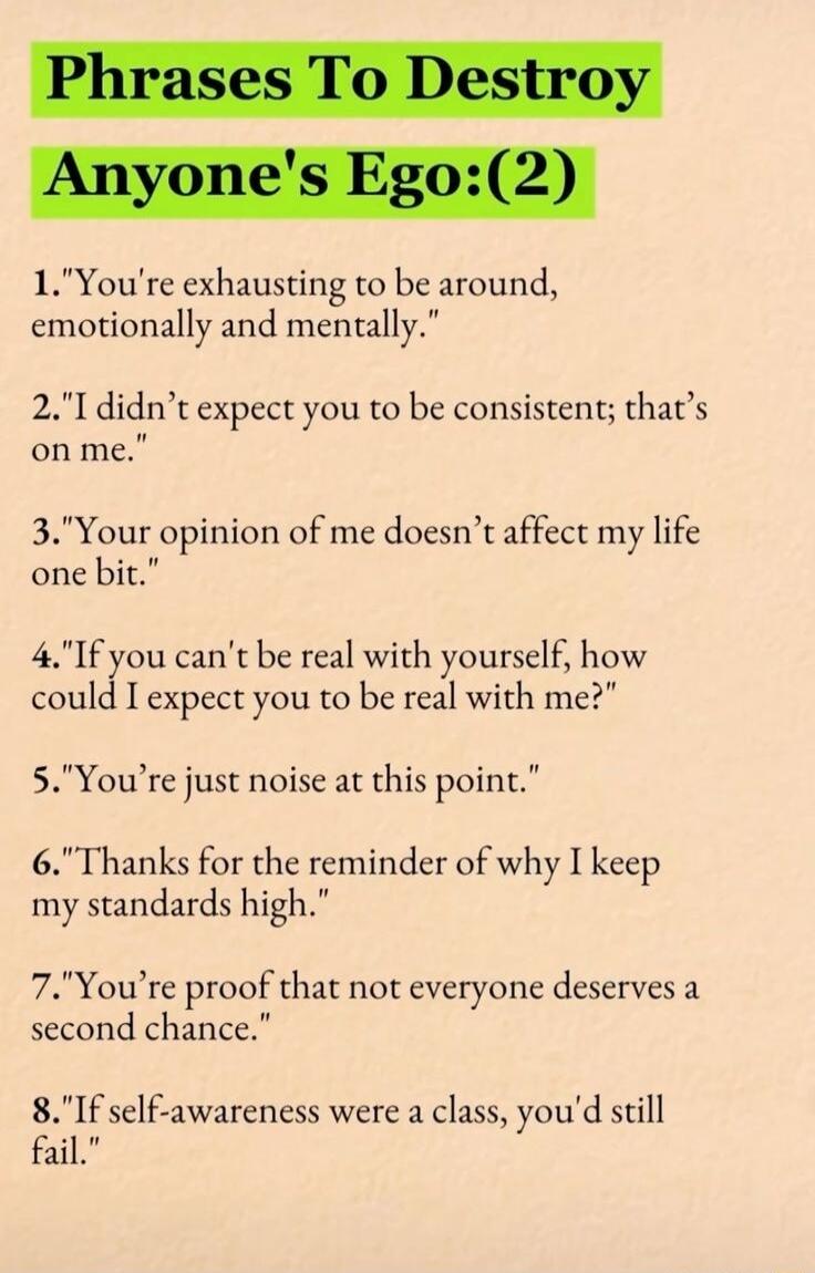 1Youre exhausting to be around emotionally and mentally 2Ididnt expect you to be consistent thats onme 3Your opinion of me doesnt affect my life one bit 4If you cant be real with yourself how could I expect you to be real with me 5Youre just noise at this point 6Thanks for the reminder of why I keep my standards high 7Youre proof that not everyone deserves a second chance 8If self awareness were a