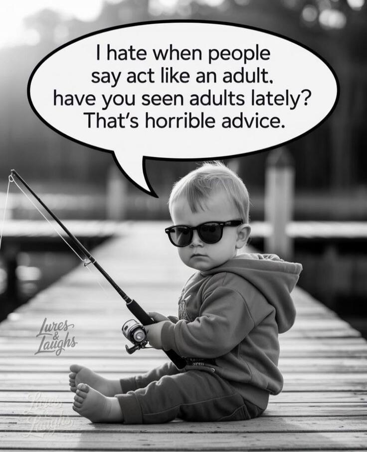 I hate when people say act like an adult. have you seen adults lately? That’s horrible advice.