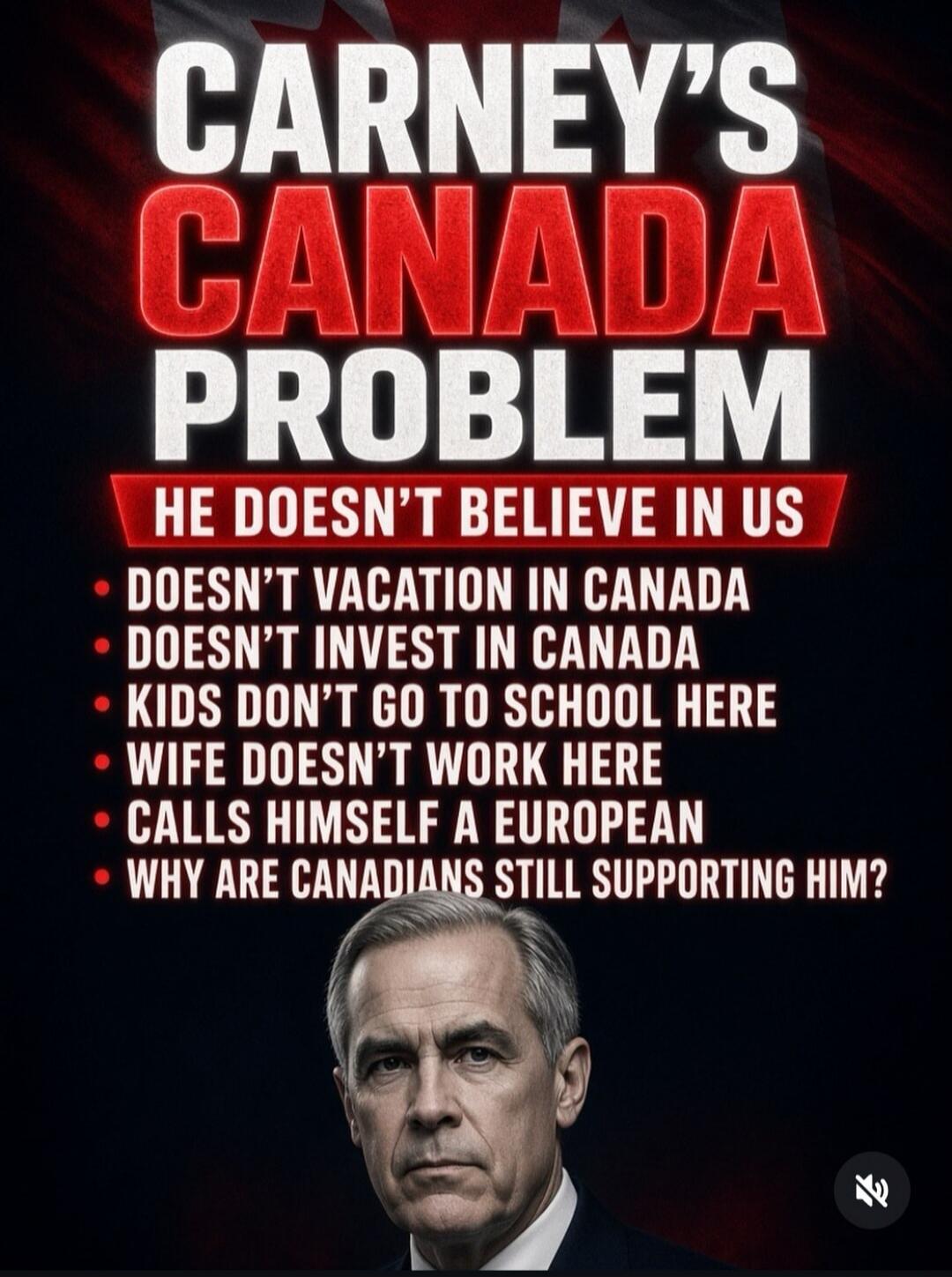 CARNEY'S CANADA PROBLEM
HE DOESN'T BELIEVE IN US
• DOESN'T VACATION IN CANADA
• DOESN'T INVEST IN CANADA
• KIDS DON'T GO TO SCHOOL HERE
• WIFE DOESN'T WORK HERE
• CALLS HIMSELF A EUROPEAN
• WHY ARE CANADIANS STILL SUPPORTING HIM?