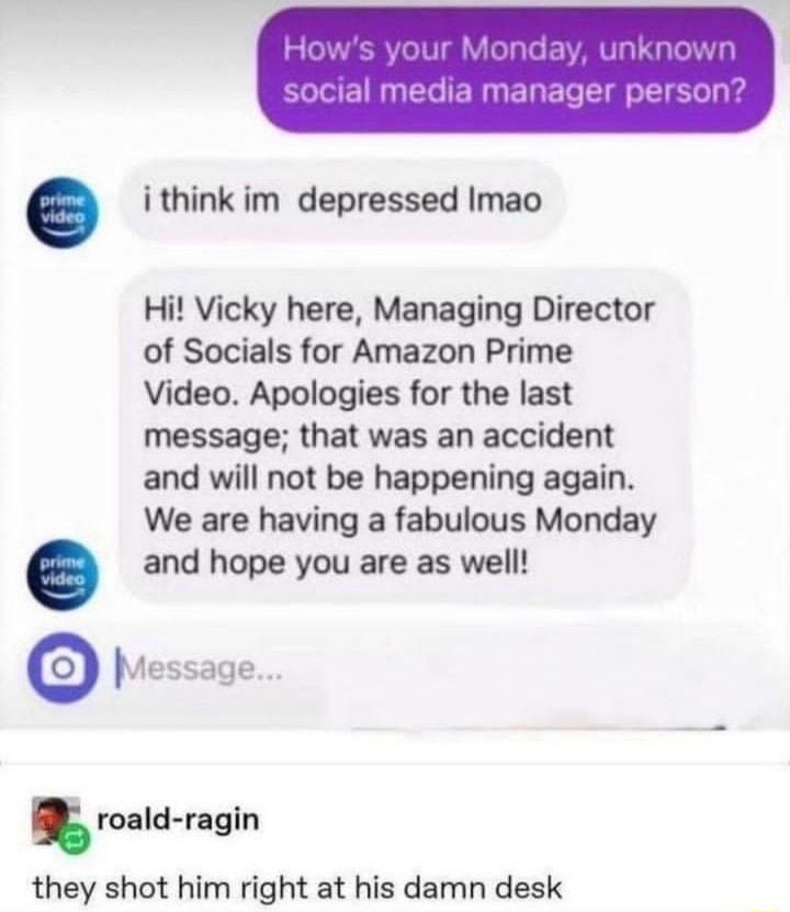 ithink im depressed Imao Hi Vicky here Managing Director of Socials for Amazon Prime Video Apologies for the last message that was an accident and will not be happening again We are having a fabulous Monday and hope you are as well Message mld rgln they shot him right at his damn desk