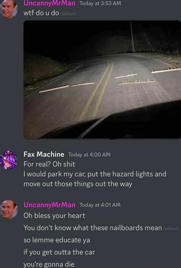 i UncannyMrMan Today at 353 AM wtfdoudo Fax Machine Today at 400 AM For real Oh shit I would park my car put the hazard lights and move out those things out the way UncannyMrMan Today at 401AM Oh bless your heart You dont know what these nailboards mean so lemme educate ya if you get outta the car youre gonna die
