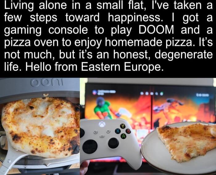 Living alone In a small flat Ive taken a A GO 1 e By o ToToTIgTE S e Tol gaming console to play DOOM and a pizza oven to enjoy homemade pizza Its not much but its an honest degenerate life Hello from Eastern Europe