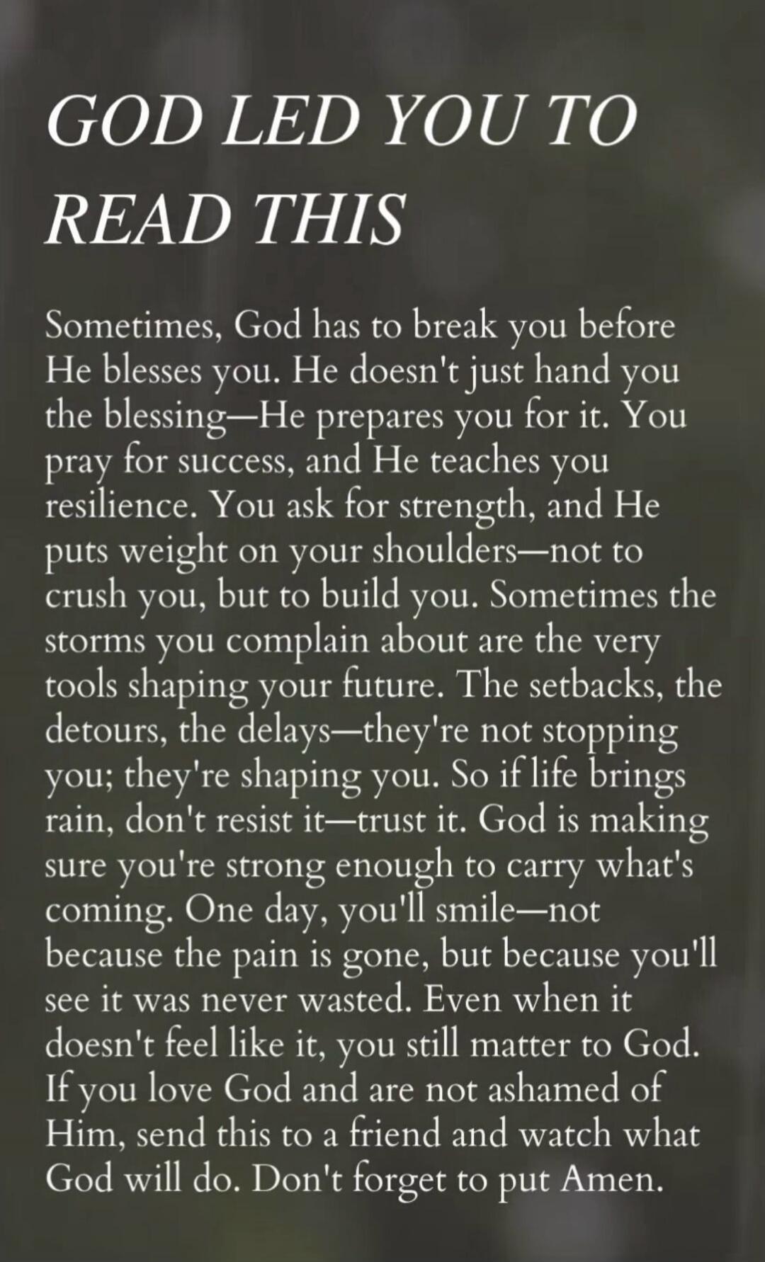GOD LED YOU TO READ THIS
Sometimes, God has to break you before He blesses you. He doesn't just hand you the blessing—He prepares you for it. You pray for success, and He teaches you resilience. You ask for strength, and He puts weight on your shoulders—not to crush you, but to build you. Sometimes the storms you complain about are the very tools s