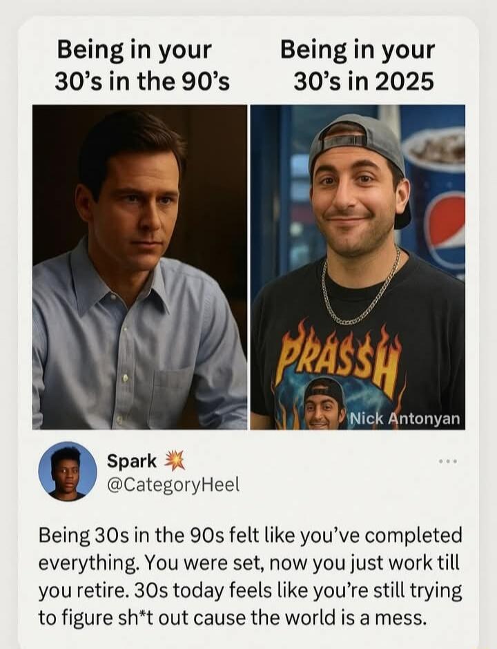 Being in your 30's in the 90's
Being in your 30's in 2025
Spark @CategoryHeel
Being 30s in the 90s felt like you've completed everything. You were set, now you just work till you retire. 30s today feels like you're still trying to figure sh*t out cause the world is a mess.