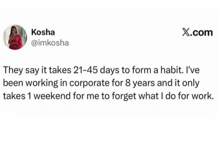 They say it takes 21-45 days to form a habit. I've been working in corporate for 8 years and it only takes 1 weekend for me to forget what I do for work.