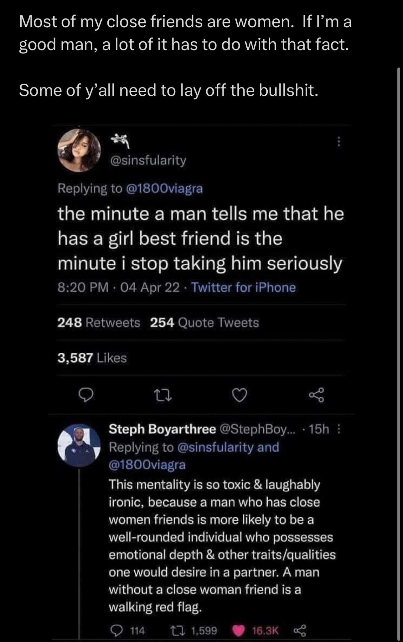 Most of my close friends are women If ma GO RN ERREN e I EER R AVIGRGEI 1o Some of yall need to lay off the bullshit L sinsfularity Replying to 1800viagra the minute a man tells me that he LECER ILEN S LR minute i stop taking him seriously 820 PM 04 Apr 22 Twitter for iPhone 248 Retweets 254 Quote Tweets 3587 Likes o u Q Steph Boyarthree StephBoy 15h Replying to sinsfularity and 1800viagra This me
