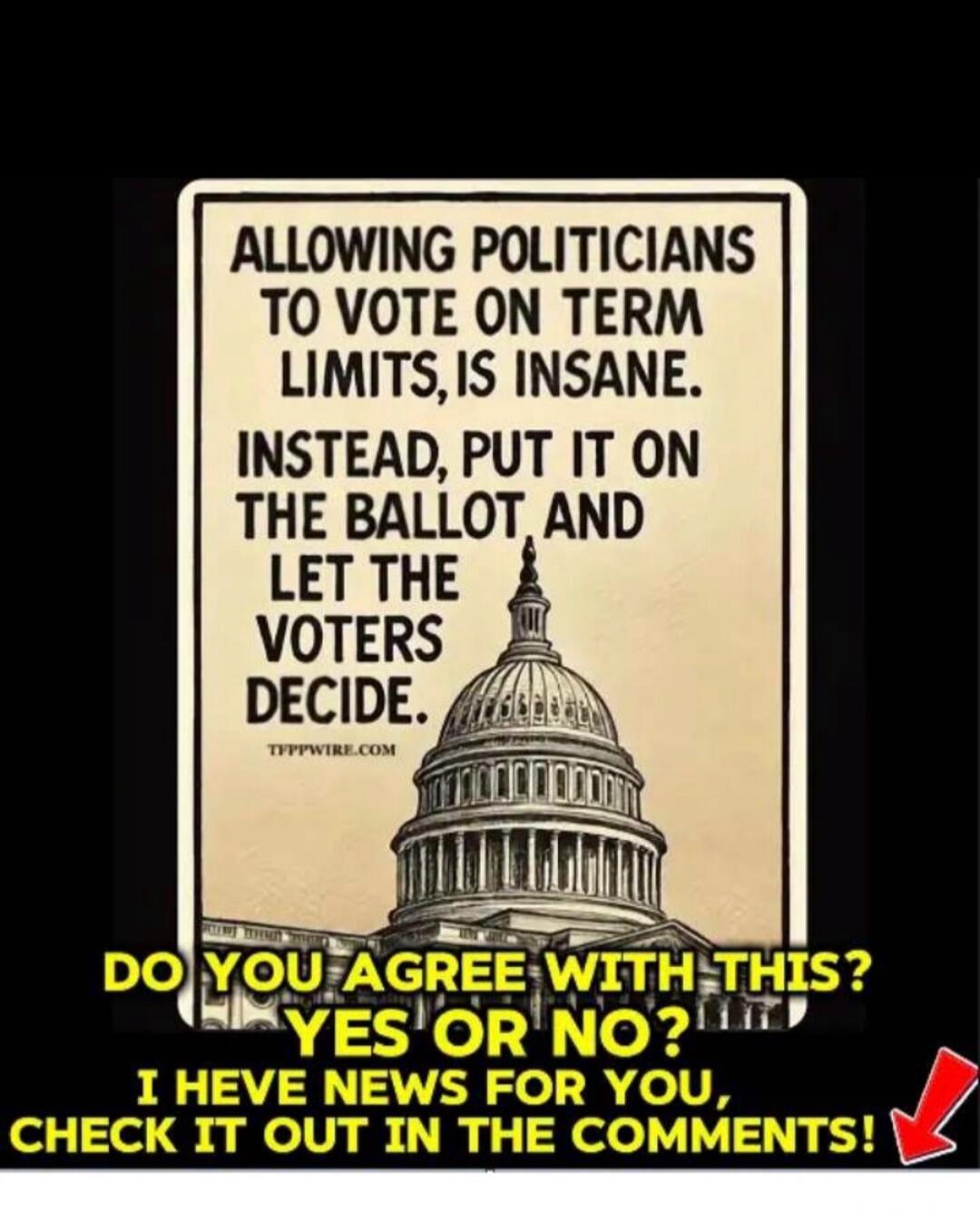 ALLOWING POLITICIANS TO VOTE ON TERM LIMITS, IS INSANE. INSTEAD, PUT IT ON THE BALLOT AND LET THE VOTERS DECIDE. DO YOU AGREE WITH THIS? YES OR NO? I HAVE NEWS FOR YOU, CHECK IT OUT IN THE COMMENTS!