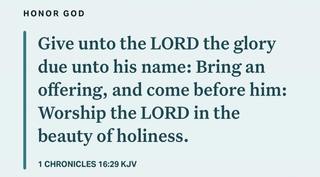 Give unto the LORD the glory due unto his name: Bring an offering, and come before him: Worship the LORD in the beauty of holiness. 1 CHRONICLES 16:29 KJV
