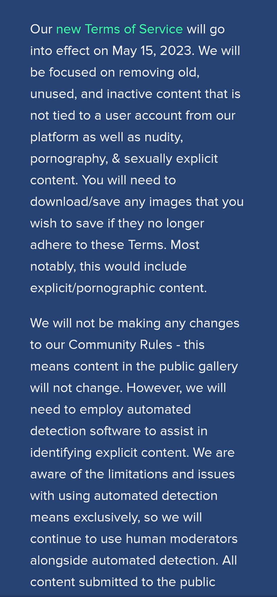 Our new Terms of Service will go into effect on May 15 2023 We will be focused on removing old unused and inactive content that is not tied to a user account from our platform as well as nudity pornography sexually explicit content You will need to downloadsave any images that you wish to save if they no longer adhere to these Terms Most notably this would include explicitpornographic content We w
