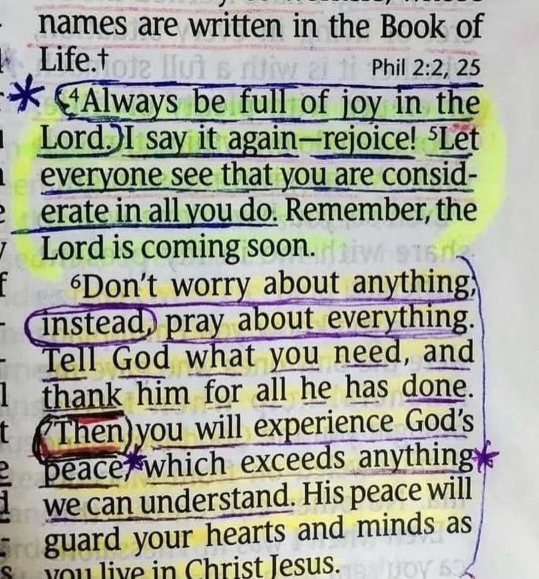 names are written in the Book of Life. Phil 2:2, 25 4 Always be full of joy in the Lord. I say it again—rejoice! 5 Let everyone see that you are considerate in all you do. Remember, the Lord is coming soon. 6 Don't worry about anything; instead, pray about everything. Tell God what you need, and thank him for all he has done. Then you will experien