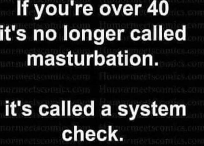 If you're over 40 it's no longer called masturbation. it's called a system check.