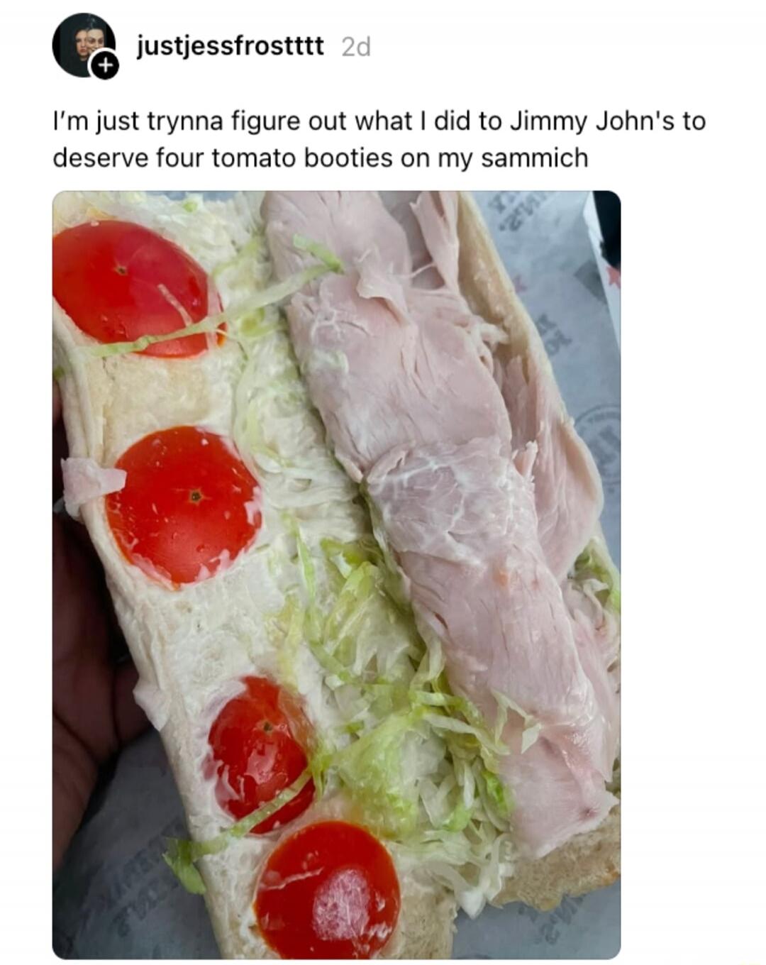 I'm just trynna figure out what I did to Jimmy John's to deserve four tomato booties on my sammich