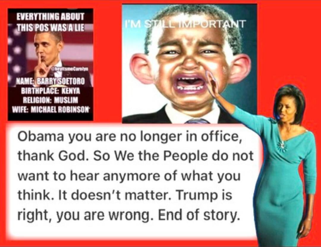 EVERYTHING ABOUT THIS POS WAS A LIE\nNAME: BARRY SOTO?O\nBIRTHPLACE: KENYA\nRELIGION: MUSLIM\nWIFE: MICHAEL ROBINSON?\n\nObama you are no longer in office, thank God. So We the People do not want to hear anymore of what you think. It doesn’t matter. Trump is right, you are wrong. End of story.