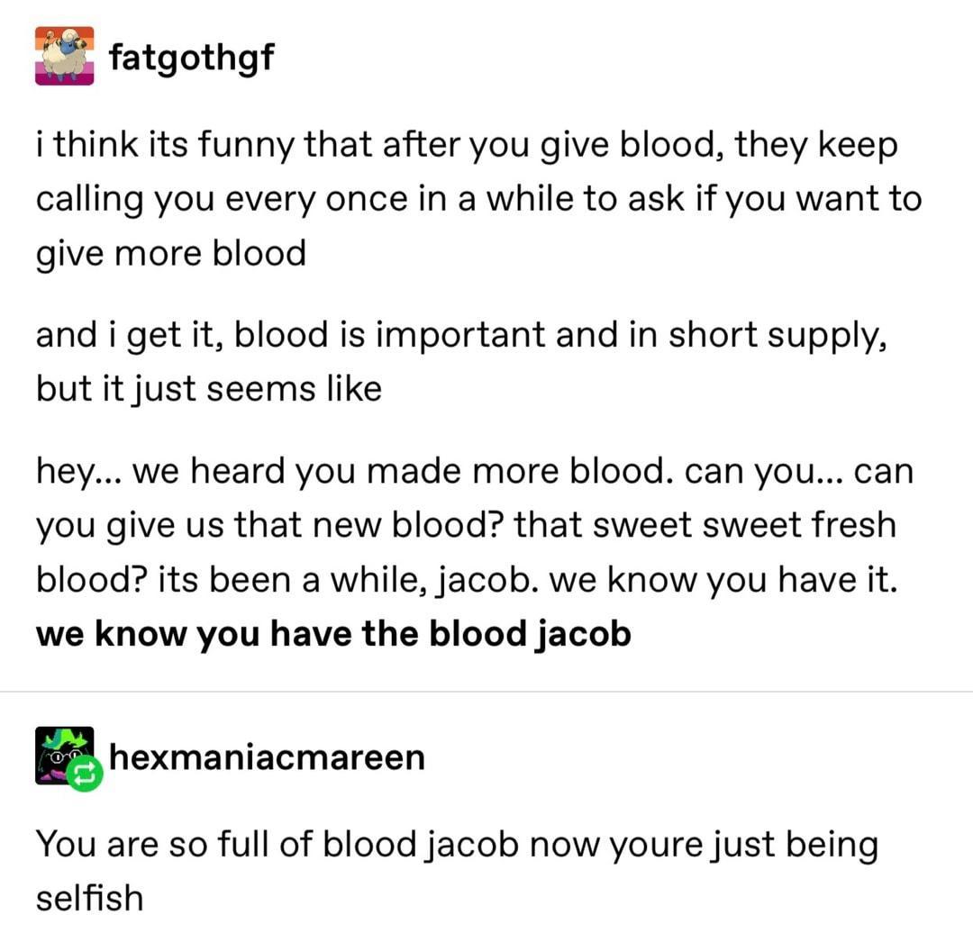 E fatgothgf i think its funny that after you give blood they keep calling you every once in a while to ask if you want to give more blood and i get it blood is important and in short supply but it just seems like hey we heard you made more blood can you can you give us that new blood that sweet sweet fresh blood its been a while jacob we know you have it we know you have the blood jacob 5 hexmania