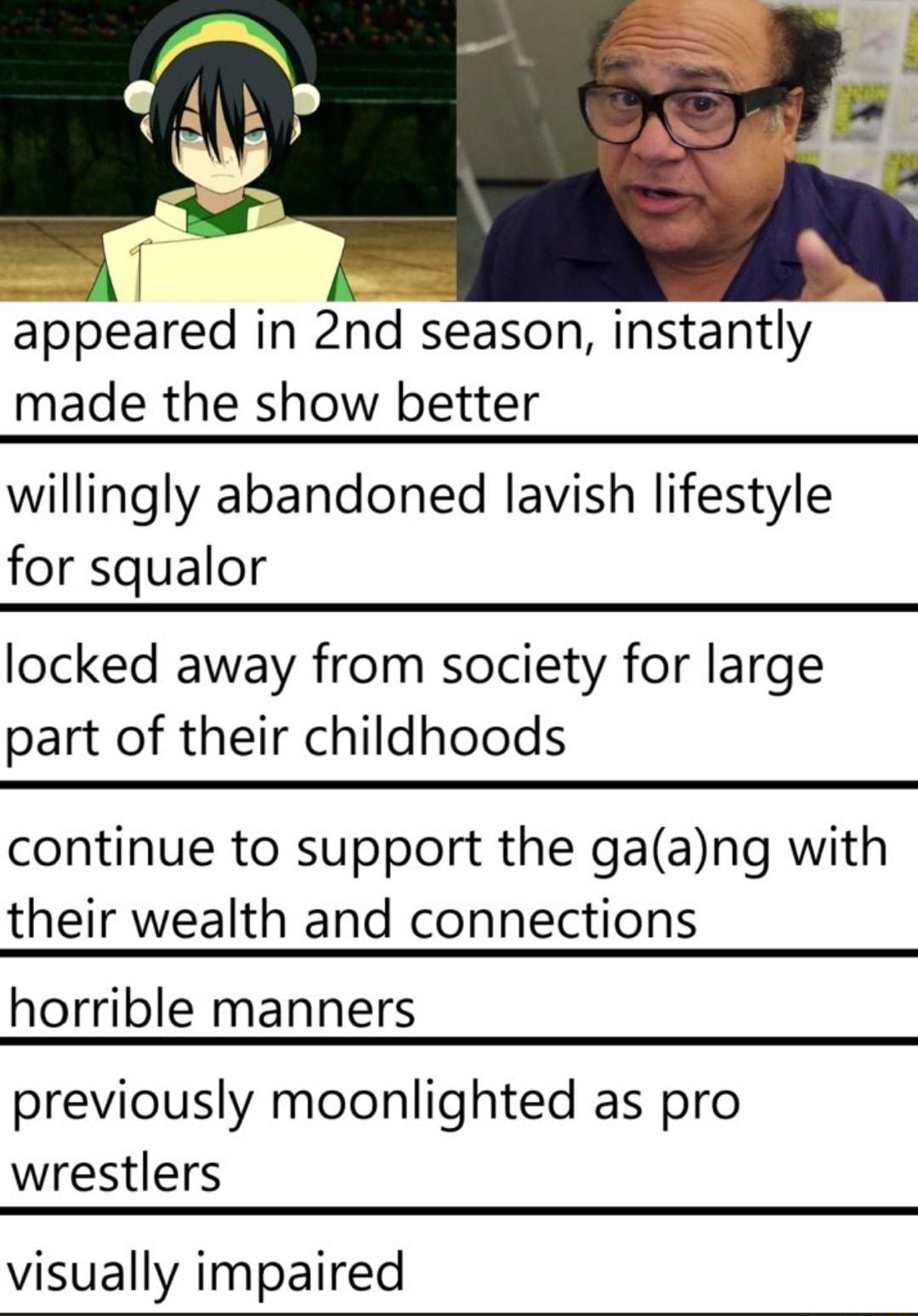 pbeared in 2nd season instantly made the show better willingly abandoned lavish lifestyle for squalor locked away from society for large part of their childhoods continue to support the gaang with their wealth and connections horrible manners previously moonlighted as pro wrestlers visually impaired