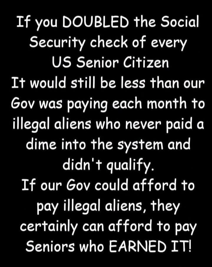 If you DOUBLED the Social Security check of every US Senior Citizen It would still be less than our Gov was paying each month to illegal aliens who never paid a dime into the system and didn't qualify. If our Gov could afford to pay illegal aliens, they certainly can afford to pay Seniors who EARNED IT!