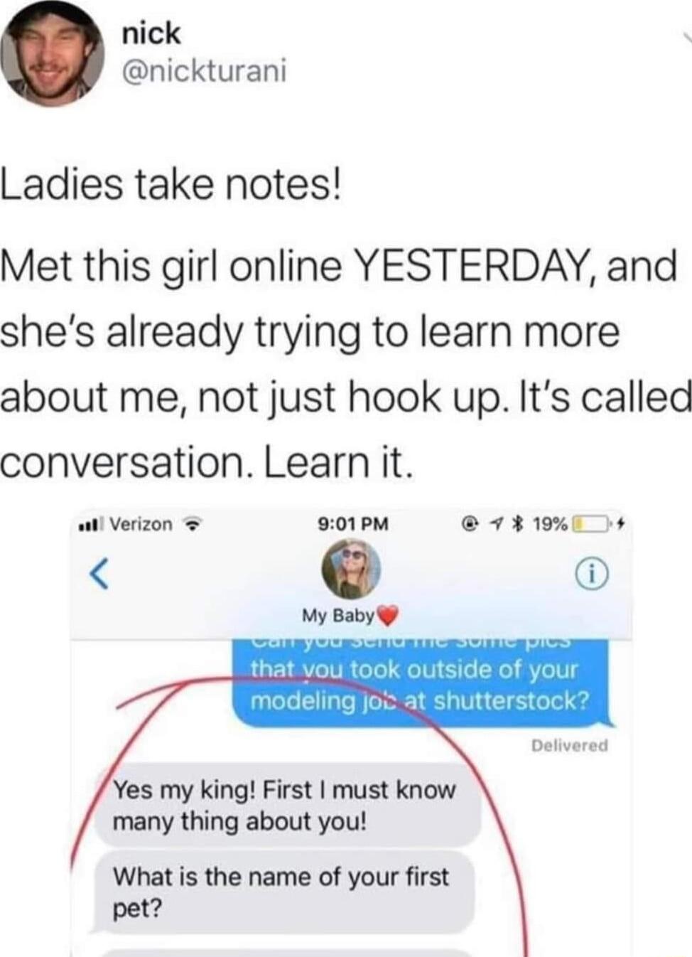 nick nickturani Ladies take notes Met this girl online YESTERDAY and shes already trying to learn more about me not just hook up Its called conversation Learn it il Verizon 901PM 7 3190 My Baby Yes my king First must know many thing about you What is the name of your first pet