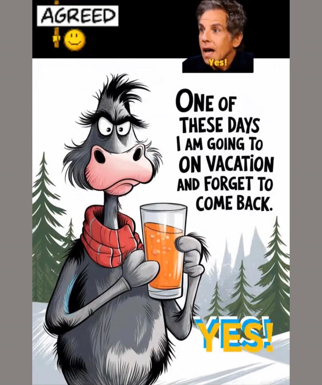 AGREED 😊
ONE OF THESE DAYS I AM GOING TO GO ON VACATION AND FORGET TO COME BACK.
YES!
YES!