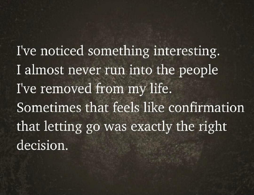 I've noticed something interesting. I almost never run into the people I've removed from my life. Sometimes that feels like confirmation that letting go was exactly the right decision.