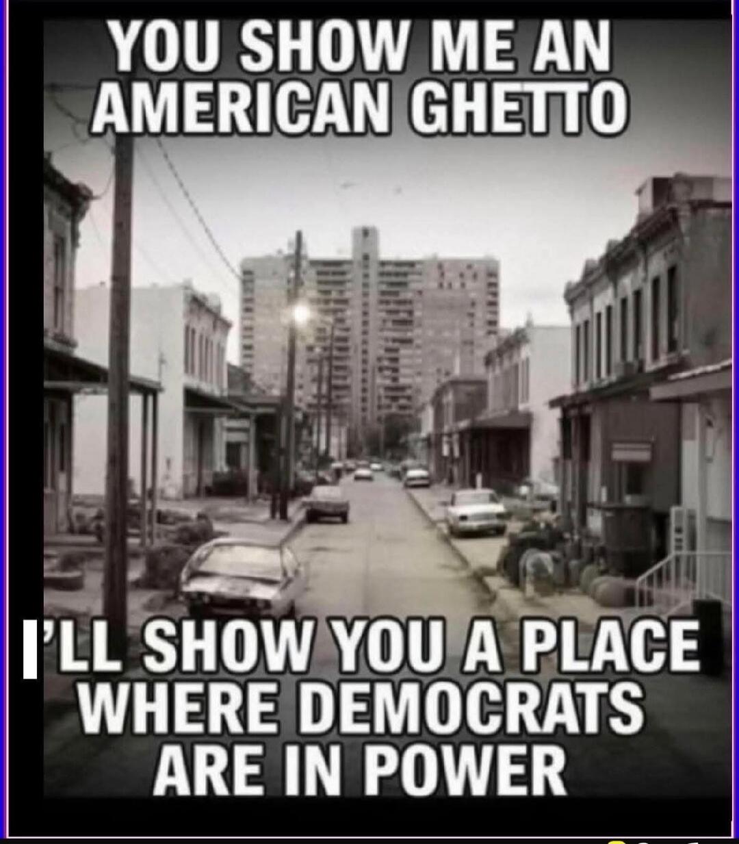 YOU SHOW ME AN AMERICAN GHETTO I'LL SHOW YOU A PLACE WHERE DEMOCRATS ARE IN POWER