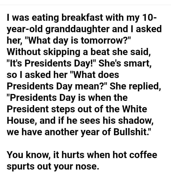 was eating breakfast with my 10 year old granddaughter and asked her What day is tomorrow Without skipping a beat she said Its Presidents Day Shes smart so asked her What does Presidents Day mean She replied Presidents Day is when the President steps out of the White House and if he sees his shadow we have another year of Bullshit You know it hurts when hot coffee spurts out your nose