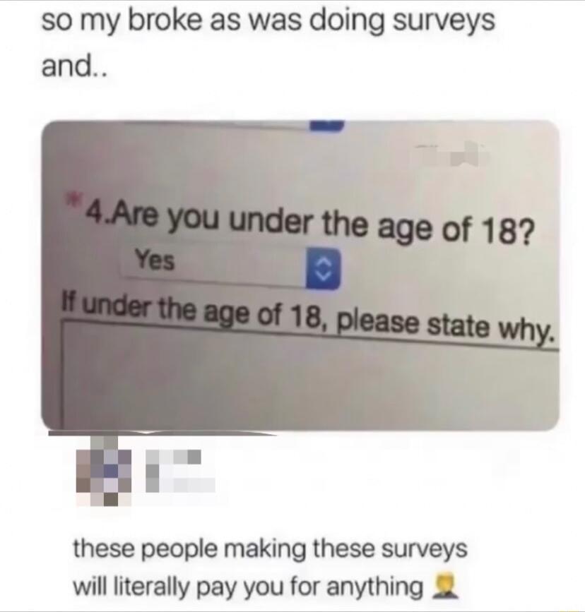 so my broke as was doing surveys and these people making these surveys will literally pay you for anything