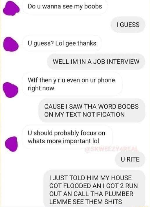 Do u wanna see my boobs GUESS U guess Lol gee thanks WELL IM IN A JOB INTERVIEW Wif then y r u even on ur phone right now CAUSE SAW THA WORD BOOBS ON MY TEXT NOTIFICATION U should probably focus on whats more important lol URITE JUST TOLD HIM MY HOUSE GOT FLOODED AN GOT 2 RUN OUT AN CALL THA PLUMBER LEMME SEE THEM SHITS
