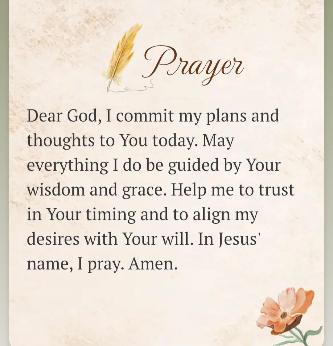 Prayer Dear God, I commit my plans and thoughts to You today. May everything I do be guided by Your wisdom and grace. Help me to trust in Your timing and to align my desires with Your will. In Jesus' name, I pray. Amen.